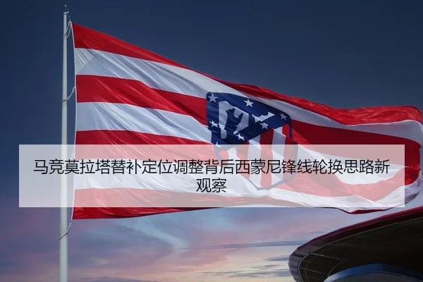 马竞莫拉塔替补定位调整背后西蒙尼锋线轮换思路新观察