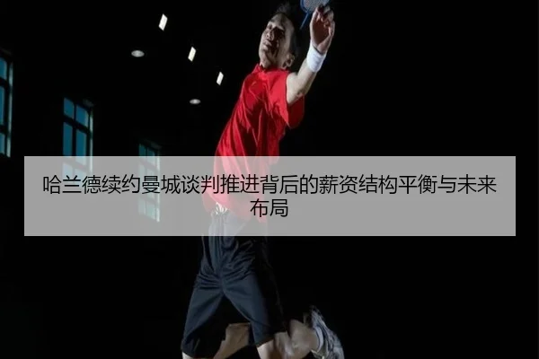 哈兰德续约曼城谈判推进背后的薪资结构平衡与未来布局